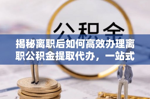 孙吴揭秘离职后如何高效办理离职公积金提取代办，一站式服务全解析