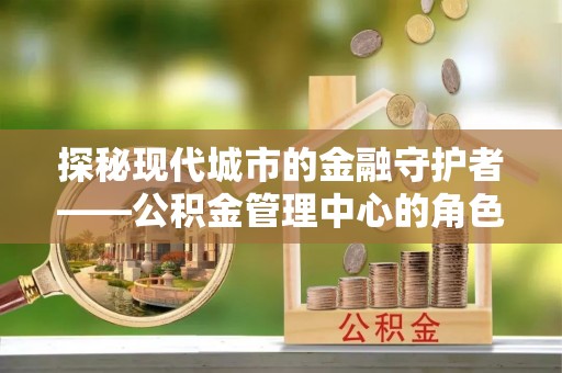 孙吴探秘现代城市的金融守护者——公积金管理中心的角色与使命
