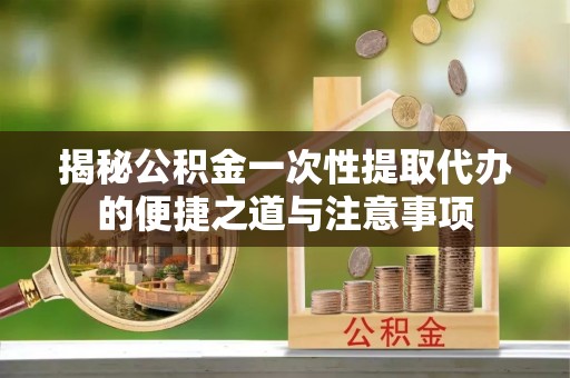 孙吴揭秘公积金一次性提取代办的便捷之道与注意事项