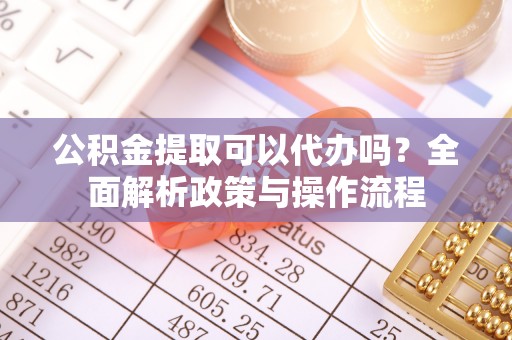 孙吴公积金提取可以代办吗？全面解析政策与操作流程