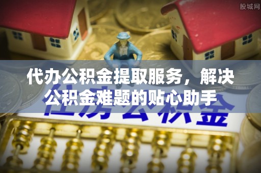 孙吴代办公积金提取服务，解决公积金难题的贴心助手
