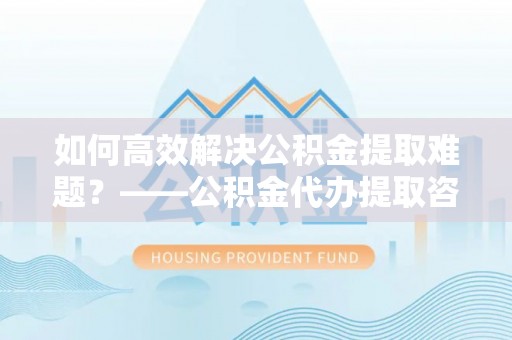 孙吴如何高效解决公积金提取难题？——公积金代办提取咨询服务全解析