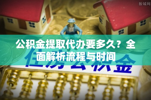 孙吴公积金提取代办要多久？全面解析流程与时间