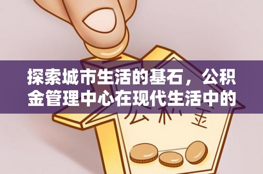 孙吴探索城市生活的基石，公积金管理中心在现代生活中的重要角色